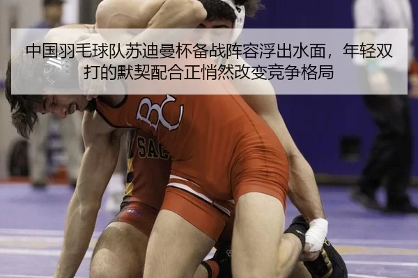 中国羽毛球队苏迪曼杯备战阵容浮出水面，年轻双打的默契配合正悄然改变竞争格局